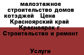 малоэтажное строительство домов котэджей › Цена ­ 1 000 - Красноярский край, Красноярск г. Строительство и ремонт » Услуги   . Красноярский край,Красноярск г.